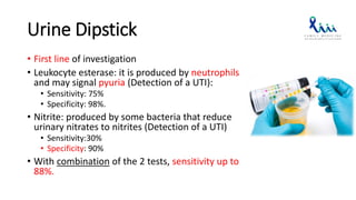 Urine Dipstick
• First line of investigation
• Leukocyte esterase: it is produced by neutrophils
and may signal pyuria (Detection of a UTI):
• Sensitivity: 75%
• Specificity: 98%.
• Nitrite: produced by some bacteria that reduce
urinary nitrates to nitrites (Detection of a UTI)
• Sensitivity:30%
• Specificity: 90%
• With combination of the 2 tests, sensitivity up to
88%.
 
