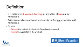Definition
• It is defined as discomfort, burning, or sensation of pain during
micturition.
• Patients may also complain of urethral discomfort not associated with
micturition.
• Dysuria:
• External (i.e., urine irritating the inflamed genital organs)
• Internal (i.e., pain felt in the urethra)
 