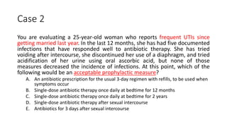 Case 2
You are evaluating a 25-year-old woman who reports frequent UTIs since
getting married last year. In the last 12 months, she has had five documented
infections that have responded well to antibiotic therapy. She has tried
voiding after intercourse, she discontinued her use of a diaphragm, and tried
acidification of her urine using oral ascorbic acid, but none of those
measures decreased the incidence of infections. At this point, which of the
following would be an acceptable prophylactic measure?
A. An antibiotic prescription for the usual 3-day regimen with refills, to be used when
symptoms occur
B. Single-dose antibiotic therapy once daily at bedtime for 12 months
C. Single-dose antibiotic therapy once daily at bedtime for 2 years
D. Single-dose antibiotic therapy after sexual intercourse
E. Antibiotics for 3 days after sexual intercourse
 