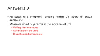 Answer is D
• Postcoital UTI: symptoms develop within 24 hours of sexual
intercourse.
• Measures would help decrease the incidence of UTI:
• Voiding after intercourse
• Acidification of the urine
• Discontinuing diaphragm use
 