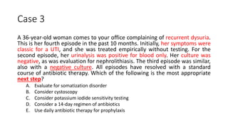 Case 3
A 36-year-old woman comes to your office complaining of recurrent dysuria.
This is her fourth episode in the past 10 months. Initially, her symptoms were
classic for a UTI, and she was treated empirically without testing. For the
second episode, her urinalysis was positive for blood only. Her culture was
negative, as was evaluation for nephrolithiasis. The third episode was similar,
also with a negative culture. All episodes have resolved with a standard
course of antibiotic therapy. Which of the following is the most appropriate
next step?
A. Evaluate for somatization disorder
B. Consider cystoscopy
C. Consider potassium iodide sensitivity testing
D. Consider a 14-day regimen of antibiotics
E. Use daily antibiotic therapy for prophylaxis
 
