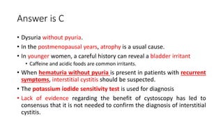 Answer is C
• Dysuria without pyuria.
• In the postmenopausal years, atrophy is a usual cause.
• In younger women, a careful history can reveal a bladder irritant
• Caffeine and acidic foods are common irritants.
• When hematuria without pyuria is present in patients with recurrent
symptoms, interstitial cystitis should be suspected.
• The potassium iodide sensitivity test is used for diagnosis
• Lack of evidence regarding the benefit of cystoscopy has led to
consensus that it is not needed to confirm the diagnosis of interstitial
cystitis.
 