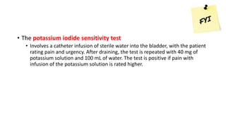 • The potassium iodide sensitivity test
• Involves a catheter infusion of sterile water into the bladder, with the patient
rating pain and urgency. After draining, the test is repeated with 40 mg of
potassium solution and 100 mL of water. The test is positive if pain with
infusion of the potassium solution is rated higher.
 