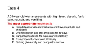 Case 4
A 31-year-old woman presents with high fever, dysuria, flank
pain, nausea, and vomiting.
The most appropriate treatment is
A. Hospitalization with administration of intravenous fluids and
antibiotics
B. Oral rehydration and oral antibiotics for 10 days
C. Surgical consultation for exploratory laparotomy
D. Extracorporeal shock wave lithotripsy
E. Nothing given orally and nasogastric suction
 