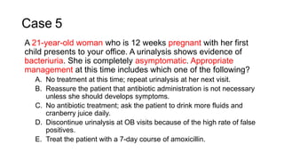 Case 5
A 21-year-old woman who is 12 weeks pregnant with her first
child presents to your office. A urinalysis shows evidence of
bacteriuria. She is completely asymptomatic. Appropriate
management at this time includes which one of the following?
A. No treatment at this time; repeat urinalysis at her next visit.
B. Reassure the patient that antibiotic administration is not necessary
unless she should develops symptoms.
C. No antibiotic treatment; ask the patient to drink more fluids and
cranberry juice daily.
D. Discontinue urinalysis at OB visits because of the high rate of false
positives.
E. Treat the patient with a 7-day course of amoxicillin.
 