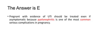 The Answer is E
• Pregnant with evidence of UTI should be treated even if
asymptomatic because pyelonephritis is one of the most common
serious complications in pregnancy.
 