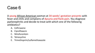 Case 6
A young African American woman at 34 weeks’ gestation presents with
fever and chills and complains of dysuria and flank pain. You diagnose
pyelonephritis and decide to treat with which one of the following
antibiotics?
A. Ceftriaxone
B. Ciprofloxacin
C. Nitrofurantoin
D. Tetracycline
E. Trimethoprim/sulfamethoxazole
 