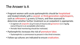 The Answer is A
• Pregnant women with acute pyelonephritis should be hospitalized
and treated initially with a second- or third-generation cephalosporin,
such as ceftriaxone 1 g every 12 hours, and then assessed to
determine whether further treatment as an outpatient is appropriate.
• A regimen of ampicillin (2 g IV every 6 hours) and gentamicin (1.5 mg/kg
every 8 hours) is an acceptable alternative.
• Periodic fetal monitoring should be instituted.
• Pyelonephritis increases the risk of premature labor.
• Pyelonephritis is commonest to present in the third trimester.
• Follow-up cultures are indicated to ensure eradication.
 