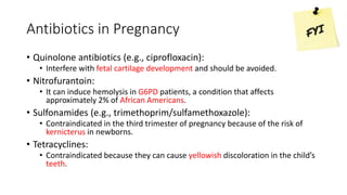 Antibiotics in Pregnancy
• Quinolone antibiotics (e.g., ciprofloxacin):
• Interfere with fetal cartilage development and should be avoided.
• Nitrofurantoin:
• It can induce hemolysis in G6PD patients, a condition that affects
approximately 2% of African Americans.
• Sulfonamides (e.g., trimethoprim/sulfamethoxazole):
• Contraindicated in the third trimester of pregnancy because of the risk of
kernicterus in newborns.
• Tetracyclines:
• Contraindicated because they can cause yellowish discoloration in the child’s
teeth.
 
