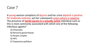 Case 7
A young woman complains of dysuria and her urine dipstick is positive
for leukocyte esterase, yet her subsequent urine culture is negative.
The presence of sterile pyuria in a sexually active individual such as
this is most commonly associated with which one of the following
infectious agents?
A) Chlamydia
B) Neisseria gonorrhoeae
C) Herpes simplex
D) HPV
E) Treponema pallidum
 