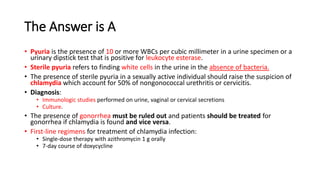 The Answer is A
• Pyuria is the presence of 10 or more WBCs per cubic millimeter in a urine specimen or a
urinary dipstick test that is positive for leukocyte esterase.
• Sterile pyuria refers to finding white cells in the urine in the absence of bacteria.
• The presence of sterile pyuria in a sexually active individual should raise the suspicion of
chlamydia which account for 50% of nongonococcal urethritis or cervicitis.
• Diagnosis:
• Immunologic studies performed on urine, vaginal or cervical secretions
• Culture.
• The presence of gonorrhea must be ruled out and patients should be treated for
gonorrhea if chlamydia is found and vice versa.
• First-line regimens for treatment of chlamydia infection:
• Single-dose therapy with azithromycin 1 g orally
• 7-day course of doxycycline
 