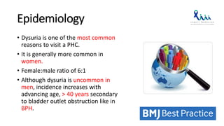 Epidemiology
• Dysuria is one of the most common
reasons to visit a PHC.
• It is generally more common in
women.
• Female:male ratio of 6:1
• Although dysuria is uncommon in
men, incidence increases with
advancing age, > 40 years secondary
to bladder outlet obstruction like in
BPH.
 