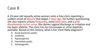 Case 8
A 23-year-old sexually active woman visits a free clinic reporting a
sudden onset of dysuria that began 2 days ago. On further questioning,
she also reports urinary frequency, some back pain, and a pink
discoloration to her urine. She denies vaginal discharge or irritation and
has been afebrile. The clinic has no microscope or urine dipsticks
available. Based on this history, what is her most likely diagnosis?
A. Acute bacterial cystitis
B. Urethritis
C. Pyelonephritis
D. Interstitial cystitis
E. Vulvovaginitis
 