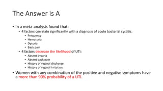 The Answer is A
• In a meta-analysis found that:
• 4 factors correlate significantly with a diagnosis of acute bacterial cystitis:
• Frequency
• Hematuria
• Dysuria
• Back pain
• 4 factors decrease the likelihood of UTI:
• Absent dysuria
• Absent back pain
• History of vaginal discharge
• History of vaginal irritation
• Women with any combination of the positive and negative symptoms have
a more than 90% probability of a UTI.
 