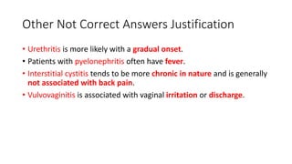 Other Not Correct Answers Justification
• Urethritis is more likely with a gradual onset.
• Patients with pyelonephritis often have fever.
• Interstitial cystitis tends to be more chronic in nature and is generally
not associated with back pain.
• Vulvovaginitis is associated with vaginal irritation or discharge.
 