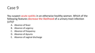 Case 9
You suspect acute cystitis in an otherwise healthy woman. Which of the
following features decrease the likelihood of a urinary tract infection
(UTI)?
A. Absence of fever
B. Absence of urgency
C. Absence of frequency
D. Absence of dysuria
E. Absence of vaginal discharge
 