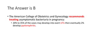 The Answer is B
• The American College of Obstetrics and Gynecology recommends
treating asymptomatic bacteriuria in pregnancy:
• 20% to 35% of the cases may develop into overt UTIs then eventually 2%
develop pyelonephritis.
 