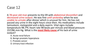 Case 12
A 78-year-old man presents to the ER with abdominal discomfort and
decreased urine output. He was fine until yesterday when he was
unable to urinate after dinner which is unusual for him. He has not
passed any urine in the eight hours since then. His medications include
tamsulosin, metoprolol and a daily aspirin. Vital signs include
temperature 98.7ºF, heart rate 98 beats per minute and blood pressure
157/86 mm Hg. What is the most likely cause of his lack of urine
output?
A. Acute renal failure
B. Benign prostatic hyperplasia
C. Prostate cancer
D. Urinary tract infection
 