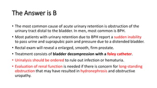 The Answer is B
• The most common cause of acute urinary retention is obstruction of the
urinary tract distal to the bladder. In men, most common is BPH.
• Most patients with urinary retention due to BPH report a sudden inability
to pass urine and suprapubic pain and pressure due to a distended bladder.
• Rectal exam will reveal a enlarged, smooth, firm prostate.
• Treatment consists of bladder decompression with a foley catheter.
• Urinalysis should be ordered to rule out infection or hematuria.
• Evaluation of renal function is needed if there is concern for long-standing
obstruction that may have resulted in hydronephrosis and obstructive
uropathy.
 