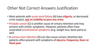 Other Not Correct Answers Justification
• Most patients with acute renal failure (A) have oliguria, or decreased
urine output, not an inability to pass any urine.
• Prostate cancer (C) is another cause of urinary retention and may
present with similar symptoms. However, patients often have
associated constitutional symptoms (e.g. weight loss, bone pain) as
well.
• A urinary tract infection (D) can also cause urinary retention but
patients often present with symptoms of dysuria, frequency, fever or
flank pain.
 