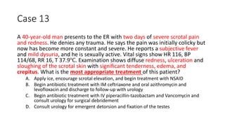 Case 13
A 40-year-old man presents to the ER with two days of severe scrotal pain
and redness. He denies any trauma. He says the pain was initially colicky but
now has become more constant and severe. He reports a subjective fever
and mild dysuria, and he is sexually active. Vital signs show HR 116, BP
114/68, RR 16, T 37.9℃. Examination shows diffuse redness, ulceration and
sloughing of the scrotal skin with significant tenderness, edema, and
crepitus. What is the most appropriate treatment of this patient?
A. Apply ice, encourage scrotal elevation, and begin treatment with NSAID
B. Begin antibiotic treatment with IM ceftriaxone and oral azithromycin and
levofloxacin and discharge to follow-up with urology
C. Begin antibiotic treatment with IV piperacillin-tazobactam and Vancomycin and
consult urology for surgical debridement
D. Consult urology for emergent detorsion and fixation of the testes
 