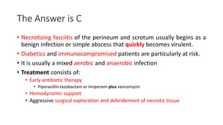 The Answer is C
• Necrotizing fasciitis of the perineum and scrotum usually begins as a
benign infection or simple abscess that quickly becomes virulent.
• Diabetics and immunocompromised patients are particularly at risk.
• It is usually a mixed aerobic and anaerobic infection
• Treatment consists of:
• Early antibiotic therapy
• Piperacillin-tazobactam or Imipenem plus vancomycin
• Hemodynamic support
• Aggressive surgical exploration and debridement of necrotic tissue
 