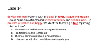 Case 14
65-year old man presents with of 3 days of fever, fatigue and malaise.
He also complains of increased urinary frequency and perineal pain. His
prostate is swollen and boggy. Which of the following is true regarding
this condition?
A. Antibiotics are ineffective in treating this condition
B. Prostatic massage is therapeutic
C. The most common pathogen is Pseudomonas
D. Urine culture will often reveal the causative pathogen
 