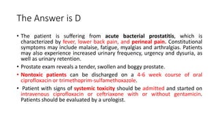 The Answer is D
• The patient is suffering from acute bacterial prostatitis, which is
characterized by fever, lower back pain, and perineal pain. Constitutional
symptoms may include malaise, fatigue, myalgias and arthralgias. Patients
may also experience increased urinary frequency, urgency and dysuria, as
well as urinary retention.
• Prostate exam reveals a tender, swollen and boggy prostate.
• Nontoxic patients can be discharged on a 4-6 week course of oral
ciprofloxacin or trimethoprim-sulfamethoxazole.
• Patient with signs of systemic toxicity should be admitted and started on
intravenous ciprofloxacin or ceftriaxone with or without gentamicin.
Patients should be evaluated by a urologist.
 