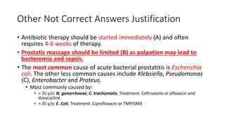 Other Not Correct Answers Justification
• Antibiotic therapy should be started immediately (A) and often
requires 4-6 weeks of therapy.
• Prostatic massage should be limited (B) as palpation may lead to
bacteremia and sepsis.
• The most common cause of acute bacterial prostatitis is Escherichia
coli. The other less common causes include Klebsiella, Pseudomonas
(C), Enterobacter and Proteus.
• Most commonly caused by:
• < 35 y/o: N. gonorrhoeae, C. trachomatis. Treatment: Ceftriaxone or ofloxacin and
doxycycline
• > 35 y/o: E. Coli. Treatment: Ciprofloxacin or TMP/SMX
 