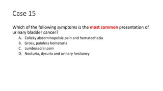 Case 15
Which of the following symptoms is the most common presentation of
urinary bladder cancer?
A. Colicky abdominopelvic pain and hematochezia
B. Gross, painless hematuria
C. Lumbosacral pain
D. Nocturia, dysuria and urinary hesitancy
 