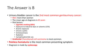 The Answer is B
• Urinary bladder cancer is the 2nd most common genitourinary cancer:
• Men more than women
• The mean age at diagnosis is 65 years
• Risk factors:
• Cigarette smoking (60%)
• Exposure to industrial dyes or solvents (15%)
• Arsenic exposure
• Chronic cystitis
• Schistosomiasis
• Radiation
• Cyclophosphamide use.
• Urothelial (Transitional) cell carcinoma is most common.
• Painless hematuria is the most common presenting symptom.
• Diagnosis is made by cystoscopy
 