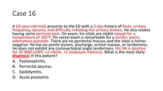 Case 16
A 63-year-old male presents to the ED with a 2-day history of fever, urinary
frequency, dysuria, and difficulty initiating the urinary stream. He also relates
having some perineal pain. On exam, his vitals are stable except for a
temperature of 102°F. His rectal exam is remarkable for a tender, warm,
edematous prostate. There are no perirectal masses and the stool is heme-
negative. He has no penile lesions, discharge, scrotal masses, or tenderness.
He does not exhibit any costovertebral angle tenderness. His UA is positive
for 10 WBCs/HPF, +1 nitrite, +1 leukocyte esterase. What is the most likely
diagnosis in this patient?
A. Pyelonephritis.
B. Perirectal abscess.
C. Epididymitis.
D. Acute prostatitis
 