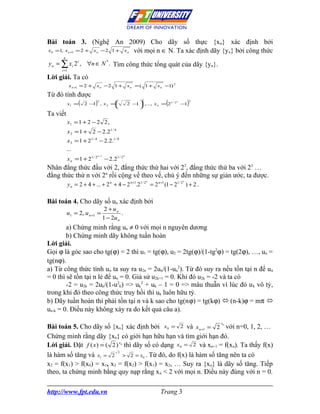 Bài toán 3. (Nghệ An 2009) Cho dãy số thực {xn} xác định bởi
x =1, x
 0      = 2 + x − 2 1 + x với mọi n ∈ N. Ta xác định dãy {y n} bởi công thức
            n+1            n                              n

      n
y n = ∑ xi 2 i , ∀n ∈ N * . Tìm công thức tổng quát của dãy {yn}.
     i =1

Lời giải. Ta có
            x n +1 = 2 +   xn −2 1 +                      xn = ( 1 +    x n −1) 2

Từ đó tính được
                  (        )                                                (           )
                                                                2
                      2 − , x 2 =                        2 −  ,..., x n = 21 / 2 −
                           2                                                      n     2
          x1 =           1                                  1                     1
                                                             
Ta viết
          x1 = 1 + 2 − 2 2 ,
          x 2 = 1 + 2 − 2.21 / 4
          x 3 = 1 + 21 / 4 − 2.2.1 / 8
          ...
                               n −1                   n
          x n = 1 + 21 / 2             − 2 .2 1 / 2
Nhân đẳng thức đầu với 2, đẳng thức thứ hai với 22, đẳng thức thứ ba với 23 …
đẳng thức thứ n với 2n rồi cộng vế theo vế, chú ý đến những sự giản ước, ta được.
                                                                    n               n
       y n = 2 + 4 + ... + 2 n + 4 − 2 n+1.21 / 2 = 2 n +1 (1 − 21 / 2 ) + 2 .

Bài toán 4. Cho dãy số un xác định bởi
                                       2 + un
          u1 = 2, u n +1 =                     .
                                      1 − 2u n
        a) Chứng minh rằng un ≠ 0 với mọi n nguyên dương
        b) Chứng minh dãy không tuần hoàn
Lời giải.
Gọi ϕ là góc sao cho tg(ϕ) = 2 thì u1 = tg(ϕ), u2 = 2tg(ϕ)/(1-tg2ϕ) = tg(2ϕ), …, un =
tg(nϕ).
a) Từ công thức tính un ta suy ra u2n = 2un/(1-un2). Từ đó suy ra nếu tồn tại n để un
= 0 thì sẽ tồn tại n lẻ để un = 0. Giả sử u2k+1 = 0. Khi đó u2k = -2 và ta có
        -2 = u2k = 2uk/(1-u2k) => uk2 + uk – 1 = 0 => mâu thuẫn vì lúc đó u k vô tỷ,
trong khi đó theo công thức truy hồi thì uk luôn hữu tỷ.
b) Dãy tuần hoàn thì phải tồn tại n và k sao cho tg(nϕ) = tg(kϕ)  (n-k)ϕ = mπ 
un-k = 0. Điều này không xảy ra do kết quả câu a).
                                                                                            xn
Bài toán 5. Cho dãy số {xn} xác định bởi x0 = 2 và x n +1 = 2 với n=0, 1, 2, …
Chứng minh rằng dãy {xn} có giới hạn hữu hạn và tìm giới hạn đó.
Lời giải. Đặt f ( x) = ( 2 ) x thì dãy số có dạng x0 = 2 và xn+1 = f(xn). Ta thấy f(x)
                                                 n


                            2
là hàm số tăng và x1 = 2 > 2 = x0 . Từ đó, do f(x) là hàm số tăng nên ta có
x2 = f(x1) > f(x0) = x1, x3 = f(x2) > f(x1) = x2, … Suy ra {xn} là dãy số tăng. Tiếp
theo, ta chứng minh bằng quy nạp rằng x n < 2 với mọi n. Điều này đúng với n = 0.

http://www.fpt.edu.vn                                                    Trang 3
 