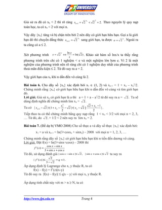 xk       2
Giả sử ra đã có xk < 2 thì rõ ràng x k +1 = 2 < 2 = 2. Theo nguyên lý quy nạp
toán học, ta có xn < 2 với mọi n.

Vậy dãy {xn} tăng và bị chặn trên bởi 2 nên dãy có giới hạn hữu hạn. Gọi a là giới
                                       x
hạn đó thì chuyển đẳng thức x n +1 = 2 sang giới hạn, ta được a = 2 a . Ngoài ra
                                                    n




ta cũng có a ≤ 2.

                                    x      ln x
Xét phương trình               x= 2 ⇔           = ln( 2 ) . Khảo sát hàm số lnx/x ta thấy rằng
                                            x
phương trình trên chỉ có 1 nghiệm < e và một nghiệm lớn hơn e. Vì 2 là một
nghiệm của phương trình nên rõ ràng chỉ có 1 nghiệm duy nhất của phương trình
thoả mãn điều kiện ≤ 2. Từ đó suy ra a = 2.

Vậy giới hạn của xn khi n dần đến vô cùng là 2.

Bài toán 6. Cho dãy số {xn} xác định bởi x1 ∈ (1, 2) và xn+1 = 1 + xn – xn2/2.
Chứng minh rằng {xn} có giới hạn hữu hạn khi n dần đến vô cùng và tìm giới hạn
đó.
Lời giải. Giả sử xn có giới hạn là a thì a = 1 + a – a 2/2 từ đó suy ra a = 2 . Ta sẽ
dùng định nghĩa để chứng minh lim xn = 2 .
                                     2
                                    xn                    2 + xn − 1
Ta có | x n+1 − 2 |=| 1 + x n −        − 2 |=| x n − 2 ||            |.
                                    2                        2
Tiếp theo ta có thể chứng minh bằng quy nạp rằng 1 < x n < 3/2 với mọi n = 2, 3,
… Từ đó, do 2 . + 1/2 < 2 nên suy ra lim xn = 2.

Bài toán 7. (Đề dự bị VMO 2008) Cho số thực a và dãy số thực {xn} xác định bởi:
          x1 = a và xn+1 = ln(3+cosxn + sinxn) – 2008 với mọi n = 1, 2, 3, …
Chứng minh rằng dãy số {xn} có giới hạn hữu hạn khi n tiến đến dương vô cùng.
Lời giải. Đặt f(x) = ln(3+sinx+cosx) – 2008 thì
                        cos x − sin x
         f ' ( x) =
                      3 + sin x + cos x
Từ đó, sử dụng đánh giá           | cos x − sin x |≤ 2 ,   | sin x + cos x |≤   2   ta suy ra
                           2
        | f ' ( x ) |≤          = q < 1.
                         3− 2
Áp dụng định lý Lagrange cho x, y thuộc R, ta có
      f(x) – f(y) = f’(z)(x-y)
Từ đó suy ra |f(x) – f(y)| ≤ q|x – y| với mọi x, y thuộc R.

Áp dụng tính chất này với m > n ≥ N, ta có



http://www.fpt.edu.vn                                   Trang 4
 