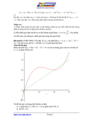 |xm – xn| = |f(xm-1) – f(xn-1)| ≤ q|xm-1-xn-1| ≤ …≤ qn-1|xm-n+1 – x1| ≤ qN-1|xm-n+1 –
x1|.
Do dãy {xn} bị chặn và q < 1 nên với mọi ε > 0 tồn tại N đủ lớn để qN-1|xm-n+1 – x1|
< ε. Như vậy dãy {xn} thoả mãn điều kiện Cauchy do đó hội tụ.

Nhận xét.
1) Thực chất trong lời giải trên, ta đã chứng minh lại các tính chất đã nêu trong
phần lý thuyết (chỉ sử dụng tiêu chuẩn Cauchy).
                                                                              2
2) Nếu đánh giá chặt chẽ thì ta có thể chứng minh được | f ' ( x) |≤              . Tuy nhiên,
                                                                              7
với bài toán của chúng ta, đánh giá như trong bài giải là đủ.

Bài toán 8. (VMO 2005). Cho dãy số {xn} xác định bởi x1 = a, xn+1 = 3xn3 – 7xn2 +
5xn. Tìm tất cả các giá trị a để dãy {xn} có giới hạn hữu hạn.
Tóm tắt lời giải.
Khảo sát hàm số y = f(x) = 3x3 – 7x2 + 5x và xét sự tương giao của nó với hàm số
y = x, ta được đồ thị sau




Từ đồ thị này (và bảng biến thiên), ta thấy
   1) x tăng trên (-∞, 5/9), (1, +∞) và giảm trên (5/9, 1)
   2) f(5/9) < 4/3

http://www.fpt.edu.vn                          Trang 5
 