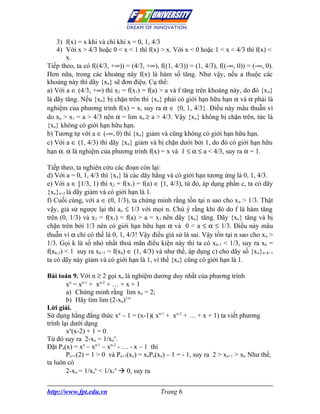 3) f(x) = x khi và chỉ khi x = 0, 1, 4/3
    4) Với x > 4/3 hoặc 0 < x < 1 thì f(x) > x. Với x < 0 hoặc 1 < x < 4/3 thì f(x) <
       x.
Tiếp theo, ta có f((4/3, +∞)) = (4/3, +∞), f((1, 4/3)) = (1, 4/3), f((-∞, 0)) = (-∞, 0).
Hơn nữa, trong các khoảng này f(x) là hàm số tăng. Như vậy, nếu a thuộc các
khoảng này thì dãy {xn} sẽ đơn điệu. Cụ thể:
a) Với a ∈ (4/3, +∞) thì x2 = f(x1) = f(a) > a và f tăng trên khoảng này, do đó {x n}
là dãy tăng. Nếu {xn} bị chặn trên thì {xn} phải có giới hạn hữu hạn α và α phải là
nghiệm của phương trình f(x) = x, suy ra α ∈ {0, 1, 4/3}. Điều này mâu thuẫn vì
do xn > x1 = a > 4/3 nên α = lim xn ≥ a > 4/3. Vậy {xn} không bị chặn trên, tức là
{xn} không có giới hạn hữu hạn.
b) Tương tự với a ∈ (-∞, 0) thì {xn} giảm và cũng không có giới hạn hữu hạn.
c) Với a ∈ (1, 4/3) thì dãy {x n} giảm và bị chặn dưới bởi 1, do đó có giới hạn hữu
hạn α. α là nghiệm của phương trình f(x) = x và 1 ≤ α ≤ a < 4/3, suy ra α = 1.

Tiếp theo, ta nghiên cứu các đoạn còn lại:
d) Với a = 0, 1, 4/3 thì {xn} là các dãy hằng và có giới hạn tương ứng là 0, 1, 4/3.
e) Với a ∈ [1/3, 1) thì x2 = f(x1) = f(a) ∈ [1, 4/3), từ đó, áp dụng phần c, ta có dãy
{xn}n=2 là dãy giảm và có giới hạn là 1.
f) Cuối cùng, với a ∈ (0, 1/3), ta chứng minh rằng tồn tại n sao cho x n > 1/3. Thật
vậy, giả sử ngược lại thì a n ≤ 1/3 với mọi n. Chú ý rằng khi đó do f là hàm tăng
trên (0, 1/3) và x2 = f(x1) = f(a) > a = x1 nên dãy {xn} tăng. Dãy {xn} tăng và bị
chặn trên bởi 1/3 nên có giới hạn hữu hạn α và 0 < a ≤ α ≤ 1/3. Điều này mâu
thuẫn vì α chỉ có thể là 0, 1, 4/3! Vậy điều giả sử là sai. Vậy tồn tại n sao cho x n >
1/3. Gọi k là số nhỏ nhất thoả mãn điều kiện này thì ta có x k-1 < 1/3, suy ra xk =
f(xk-1) < 1 suy ra xk+1 = f(xk) ∈ (1, 4/3) và như thế, áp dụng c) cho dãy số {x n}n=k+1
ta có dãy này giảm và có giới hạn là 1, vì thế {xn} cũng có giới hạn là 1.

Bài toán 9. Với n ≥ 2 gọi xn là nghiệm dương duy nhất của phương trình
        xn = xn-1 + xn-2 + … + x + 1
        a) Chứng minh rằng lim xn = 2;
        b) Hãy tìm lim (2-xn)1/n
Lời giải.
Sử dụng hằng đẳng thức xn – 1 = (x-1)( xn-1 + xn-2 + … + x + 1) ta viết phương
trình lại dưới dạng
        xn(x-2) + 1 = 0
Từ đó suy ra 2-xn = 1/xnn.
Đặt Pn(x) = xn – xn-1 – xn-2 - … - x – 1 thì
        Pn+1(2) = 1 > 0 và Pn+1(xn) = xnPn(xn) – 1 = - 1, suy ra 2 > xn+1 > xn. Như thế,
ta luôn có
        2-xn = 1/xnn < 1/x1n  0, suy ra


http://www.fpt.edu.vn                       Trang 6
 