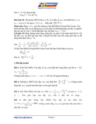 lim xn = 2. Và cũng từ đây
       (2-xn)1/n = 1/xn  1/2.

Bài toán 10. (Romania 2007) Cho a ∈ (0, 1) và dãy số {xn} xác định bởi x0 = a,
xn+1 = xn(1-xn2) với mọi n = 0, 1, 2, … Hãy tính lim n .x n .
                                                 n →∞

Phân tích. Dạng n x n gợi cho chúng ta nhớ đến định lý trung bình Cesaro. Tuy
nhiên để dãy thực sự có dạng này (xn/n) ta phải xét bình phương của dãy và nghịch
đảo lại, tức là 1/nxn2. Từ đó dẫn đến việc xét hiệu 1/xn+22 – 1/xn2.
Lời giải. Dễ dàng chứng minh được rằng dãy xn giảm và bị chặn dưới bởi 0. Từ
đó dãy {xn} có giới hạn hữu hạn. Chuyển hệ thức truy hồi sang giới hạn, ta dễ
dàng tính được lim xn = 0.

        1   1 x n − x n (1 − x n ) 2
                  2      2         2
                                           2 − xn 2

Xét 2        −  = 2                    =              →2
              2
     x n +1 x n   x n (1 − x n ) 2 x n
                             2       2
                                         (1 − x n ) 2
                                                2


Từ đó, theo định lý trung bình Cesaro (xem bài tập 6 dưới đây) ta suy ra
                  1
          lim       2
                      =2
          n →∞   nx n
                                 1
Suy ra lim n .x n =                 .
       n →∞
                                  2

3. Bài tập tự giải

Bài 1. (Cần Thơ 2009) Cho dãy số {an} xác định bởi công thức truy hồi a 1 = 1/2,
             2
            an
a n +1 = 2          .
        an − an + 1
Chứng minh rằng a1 + a2 + … + an < 1 với mọi số nguyên dương n.
                                                                               n + xn
                                                                      1
Bài 2. (Moldova 2007) Cho dãy {xn} xác định bởi                    1 +                =e.   Chứng minh
                                                                      n
rằng dãy {xn} có giới hạn hữu hạn và tìm giới hạn đó.

                                              1           xn − 1
                                                           2
Bài 3. (Hà Tĩnh 2009) Cho dãy {xn} biết x1 = − , x n +1 =        với mọi n = 1, 2,
                                              2              2
3,    …      Tìm       giới       hạn   của   dãy     {xn}   khi   n     dần        tới       vô     cùng.

Bài     4.       (Bà       Rịa     Vũng   Tàu       2009)    Cho   dãy     số           xác        định   bởi
                       1
x1 = 1, x n +1 =                 − 2008 . Chứng minh rằng {xn} có giới hạn hữu hạn khi n
                   2( x + 1)
                       2
                       n

dần đến vô cùng.



http://www.fpt.edu.vn                                 Trang 7
 