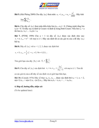 2
                                                                                   un
Bài 5. (Hải Phòng 2009) Cho dãy {un} thoả mãn: u1 = 1, u n +1              = un +      . Hãy tính
                                                                                  2008
                n
                       ui
        lim ∑                .
        n →∞
               i =1   u i +1

Bài 6. Cho dãy số {xn} thoả mãn điều kiện lim (xn+1-xn) = 0. Chứng minh rằng lim
xn/n = 0. Từ đây suy ra định lý Cesaro và định lý trung bình Cesaro: Nếu lim x n = a
thì lim (x1+x2+…+xn)/n = a.

Bài 7. (PTNK 1999) Cho a > 1 và dãy số {x n} được xác định như sau:
x1 = a, x n +1 = a xn với mọi n ≥ 1. Hãy xác định tất cả các giá trị của a để dãy {x n}
hội tụ.

Bài 8. Dãy số {xn} với n = 1, 2, 3, được xác định bởi

                    1 2
x1 = 3, x n +1 =      x n − x n + 2, ∀n = 1,2,3,...
                    2

                                                  n
                                                        1
Tìm giới hạn của dãy {Sn} với S n = ∑                      .
                                                 i =1   xi
                                                                      3
                                                                  2 xn
Bài 9. Cho dãy số {xn} xác định bởi x1 = a, x n +1              = 2       với mọi n ≥ 1. Tìm tất
                                                                 3x n − 1

cả các giá trị của a để dãy số xác định và có giới hạn hữu hạn.
Bài 10. (Canada 1976) Dãy số thực x0, x1, x2, ... được xác định bởi x 0 = 1, x1 = 2,
n(n+1) xn+1 = n(n-1) xn - (n-2) xn-1. Hãy tìm x0/x1 + x1/x2 + ... + x50/x51.

4. Đáp số, hướng dẫn, nhận xét
(To be updated later)




http://www.fpt.edu.vn                                     Trang 8
 