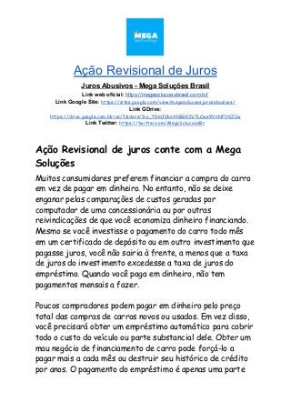 Ação Revisional de Juros
Juros Abusivos - Mega Soluções Brasil
Link web oficial: ​https://megasolucoesbrasil.com.br/
Link Google Site:​ ​https://sites.google.com/view/megasolucoesjurosabusivos/
Link GDrive:
https://drive.google.com/drive/folders/1vy_fDmIVksXhBGK3V7LCwe9YnNFVKZCw
Link Twitter:​ ​https://twitter.com/MegaSolucoesBr
Ação Revisional de juros conte com a Mega 
Soluções 
Muitos consumidores preferem financiar a compra do carro 
em vez de pagar em dinheiro. No entanto, não se deixe 
enganar pelas comparações de custos geradas por 
computador de uma concessionária ou por outras 
reivindicações de que você economiza dinheiro financiando. 
Mesmo se você investisse o pagamento do carro todo mês 
em um certificado de depósito ou em outro investimento que 
pagasse juros, você não sairia à frente, a menos que a taxa 
de juros do investimento excedesse a taxa de juros do 
empréstimo. Quando você paga em dinheiro, não tem 
pagamentos mensais a fazer. 
 
Poucos compradores podem pagar em dinheiro pelo preço 
total das compras de carros novos ou usados. Em vez disso, 
você precisará obter um empréstimo automático para cobrir 
todo o custo do veículo ou parte substancial dele. Obter um 
mau negócio de financiamento de carro pode forçá-lo a 
pagar mais a cada mês ou destruir seu histórico de crédito 
por anos. O pagamento do empréstimo é apenas uma parte 
 