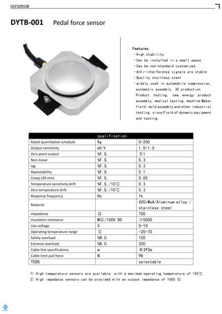 DAYSENSOR
DYTB-001 Pedal force sensor
Features:
·High stability
·Can be installed in a small space
·Can be non-standard customized
·Anti-interference signals are stable
·Quality stainless steel
·widely used in automobile compression,
automatic assembly, 3C production
Product testing, new energy product
assembly, medical testing, machine Maker
field, mold assembly and other industrial
testing, since Field of dynamic equipment
and testing.
qualification
Rated quantitative schedule Kg 0-200
Output sensitivity mV/V 1.0-1.5
Zero point output %F.S. ±1
Non-linear %F.S. 0.3
lag %F.S. 0.3
Repeatability %F.S. 0.1
Creep (30 min) %F.S. 0.05
Temperature sensitivity drift %F.S./10℃ 0.3
Zero temperature drift %F.S./10℃ 0.3
Response frequency Hz 1k
Material
42CrMoA/Aluminum alloy /
stainless steel
impedance Ω 700
Insulation resistance MΩ/100V DC ≥5000
Use voltage V 5-10
Operating temperature range ℃ -20-70
Safety overload %R.C. 150
Extreme overload %R.C. 200
Cable line specifications m Φ3*2m
Cable limit pull force N 98
TEDS selectable
1) High temperature sensors are available, with a maximum operating temperature of 150℃.
2) High impedance sensors can be provided with an output impedance of 1000 Ω.
https://www.loadcells.store
 