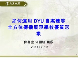 如何運用 DYU 自媒體等 全方位傳播展現學校優質形象 秘書室 公關組 團隊  2011.08.23 