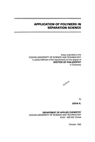 APPLICATION OF POLYMERS IN
SEPARATION SCIENCE

thesis submitted to the
COCHIN UNIVERSITY OF SCIENCE AND TECHNOLOGY
in partial fulfilment of the requirements for the degree of

DOCTOR OF PHILOSOPHY
in Chemistry

by

USHA K.

DEPARTMENT OF APPLIED CHEMISTRY
COCHIN UNIVERSITY OF SCIENCE AND TECHNOLOGY
Kochi - 682 022, Kerala

October 1995

 