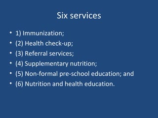 Six services 1) Immunization;  (2) Health check-up;  (3) Referral services;  (4) Supplementary nutrition;  (5) Non-formal pre-school education; and  (6) Nutrition and health education. 