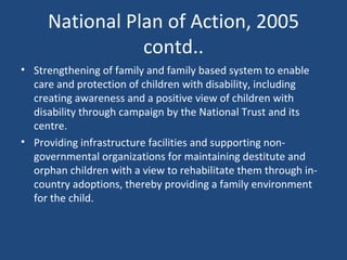 National Plan of Action, 2005 contd.. Strengthening of family and family based system to enable care and protection of children with disability, including creating awareness and a positive view of children with disability through campaign by the National Trust and its centre. Providing infrastructure facilities and supporting non- governmental organizations for maintaining destitute and orphan children with a view to rehabilitate them through in- country adoptions, thereby providing a family environment for the child. 