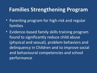 Families Strengthening Program Parenting program for high-risk and regular families Evidence-based family skills training program found to significantly reduce child abuse (physical and sexual), problem behaviors and delinquency in Children and to improve social and behavioural competencies and school performance 