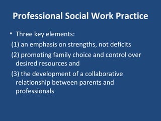 Professional Social Work Practice Three key elements:  (1) an emphasis on strengths, not deficits (2) promoting family choice and control over desired resources and (3) the development of a collaborative relationship between parents and professionals  