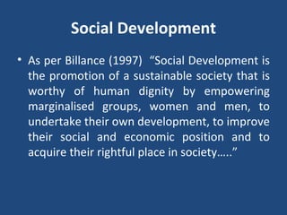 Social Development As per Billance (1997)  “Social Development is the promotion of a sustainable society that is worthy of human dignity by empowering marginalised groups, women and men, to undertake their own development, to improve their social and economic position and to acquire their rightful place in society…..” 
