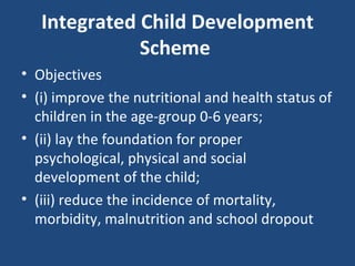 Integrated Child Development Scheme  Objectives  (i) improve the nutritional and health status of children in the age-group 0-6 years;  (ii) lay the foundation for proper psychological, physical and social development of the child;  (iii) reduce the incidence of mortality, morbidity, malnutrition and school dropout 