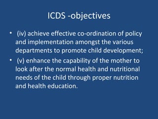ICDS -objectives (iv) achieve effective co-ordination of policy and implementation amongst the various departments to promote child development;  (v) enhance the capability of the mother to look after the normal health and nutritional needs of the child through proper nutrition and health education. 