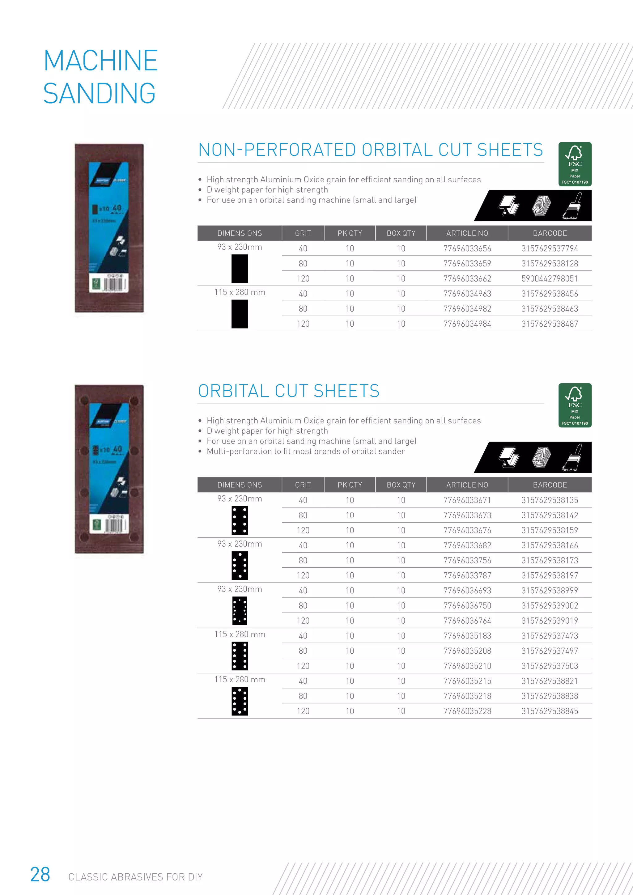 28 CLASSIC ABRASIVES FOR DIY
Non-perforated Orbital Cut Sheets
•	 High strength Aluminium Oxide grain for efficient sanding on all surfaces
•	 D weight paper for high strength
•	 For use on an orbital sanding machine (small and large)
DIMENSIONS GRIT PK QTY BOX QTY ARTICLE NO BARCODE
93 x 230mm 40 10 10 77696033656 3157629537794
80 10 10 77696033659 3157629538128
120 10 10 77696033662 5900442798051
115 x 280 mm 40 10 10 77696034963 3157629538456
80 10 10 77696034982 3157629538463
120 10 10 77696034984 3157629538487
Machine
Sanding
Orbital Cut Sheets
•	 High strength Aluminium Oxide grain for efficient sanding on all surfaces
•	 D weight paper for high strength
•	 For use on an orbital sanding machine (small and large)
•	 Multi-perforation to fit most brands of orbital sander
DIMENSIONS GRIT PK QTY BOX QTY ARTICLE NO BARCODE
93 x 230mm 40 10 10 77696033671 3157629538135
80 10 10 77696033673 3157629538142
120 10 10 77696033676 3157629538159
93 x 230mm 40 10 10 77696033682 3157629538166
80 10 10 77696033756 3157629538173
120 10 10 77696033787 3157629538197
93 x 230mm 40 10 10 77696036693 3157629538999
80 10 10 77696036750 3157629539002
120 10 10 77696036764 3157629539019
115 x 280 mm 40 10 10 77696035183 3157629537473
80 10 10 77696035208 3157629537497
120 10 10 77696035210 3157629537503
115 x 280 mm 40 10 10 77696035215 3157629538821
80 10 10 77696035218 3157629538838
120 10 10 77696035228 3157629538845
 